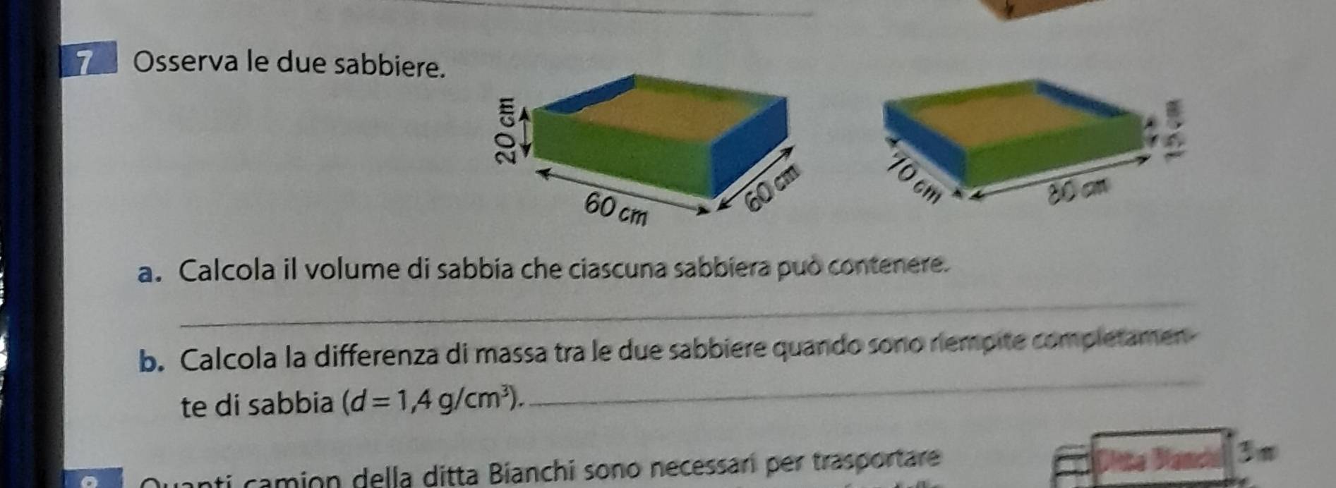 Osserva le due sabbiere. 
a. Calcola il volume di sabbia che ciascuna sabbiera può contenere. 
_ 
b. Calcola la differenza di massa tra le due sabbiere quando sono riempite completamen 
te di sabbia (d=1,4g/cm^3). 
_ 
ti camion della ditta Bianchi sono necessari per trasportare 
Namcal 3 m