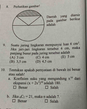 Perhatikan gambar!
9. Suatu juring lingkaran mempunyai luas 6cm^2. 
Jika jari-jari lingkaran tersebut 4 cm, maka
panjang busur pada juring tersebut adalah
(A) 3 cm (C) 4 cm (E) 5 cm
(B) 3,5 cm (D) 4,5 cm
10. Tentukan apakah pernyataan di bawah ini benar
atau salah!
a. Koefisien suku yang mengandung x^(14) dari
ekspansi (x+2x^3)^10 adalah 180.
Benar Salah
b. Jika _nC_2=21 , maka n adalah 7.
Benar Salah