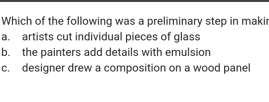 Which of the following was a preliminary step in makir
a. artists cut individual pieces of glass
b. the painters add details with emulsion
c. designer drew a composition on a wood panel