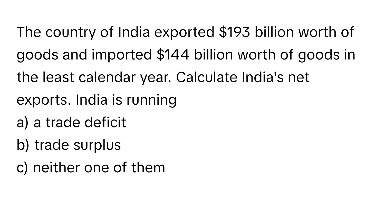 The country of India exported $193 billion worth of goods and imported $144 billion worth of goods in the least calendar year. Calculate India's net exports. India is running 
 
a) a trade deficit 
b) trade surplus 
c) neither one of them