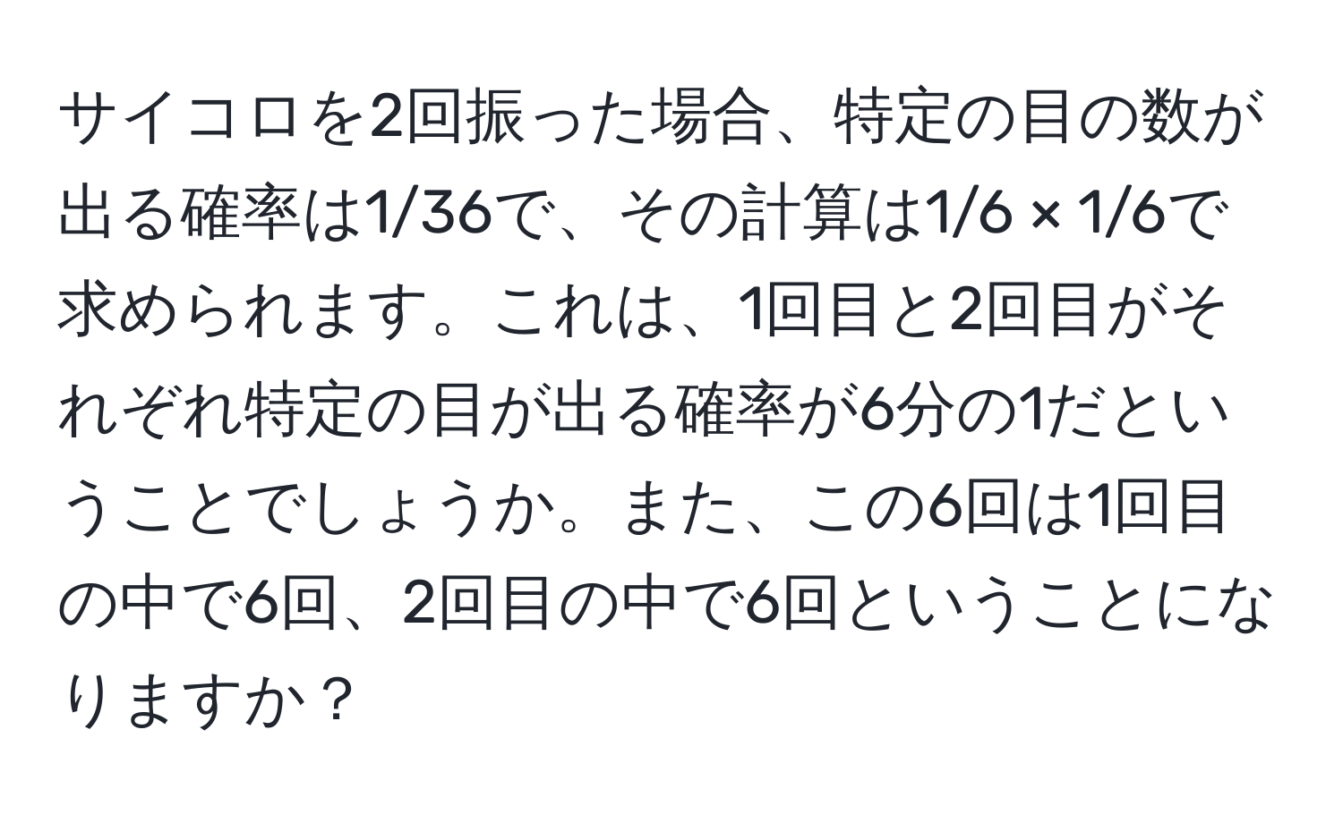 サイコロを2回振った場合、特定の目の数が出る確率は1/36で、その計算は1/6 × 1/6で求められます。これは、1回目と2回目がそれぞれ特定の目が出る確率が6分の1だということでしょうか。また、この6回は1回目の中で6回、2回目の中で6回ということになりますか？