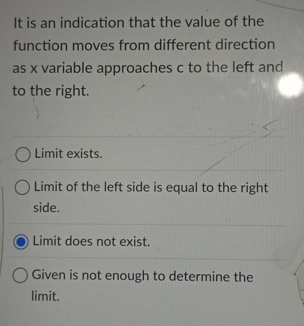 It is an indication that the value of the
function moves from different direction
as x variable approaches c to the left and
to the right.
Limit exists.
Limit of the left side is equal to the right
side.
Limit does not exist.
Given is not enough to determine the
limit.