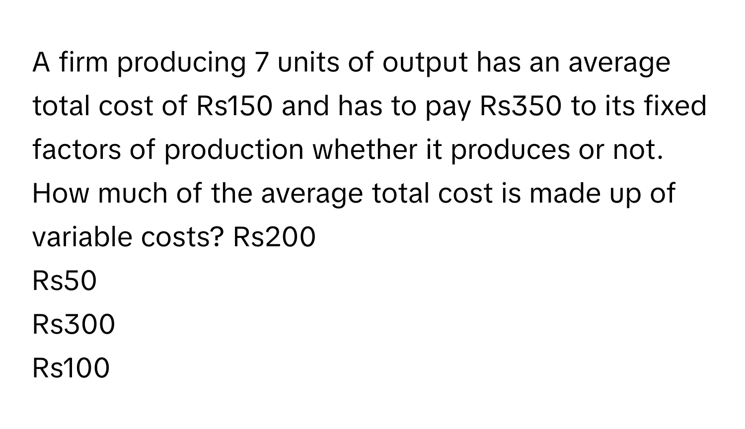 A firm producing 7 units of output has an average total cost of Rs150 and has to pay Rs350 to its fixed factors of production whether it produces or not. How much of the average total cost is made up of variable costs?  Rs200
Rs50
Rs300
Rs100