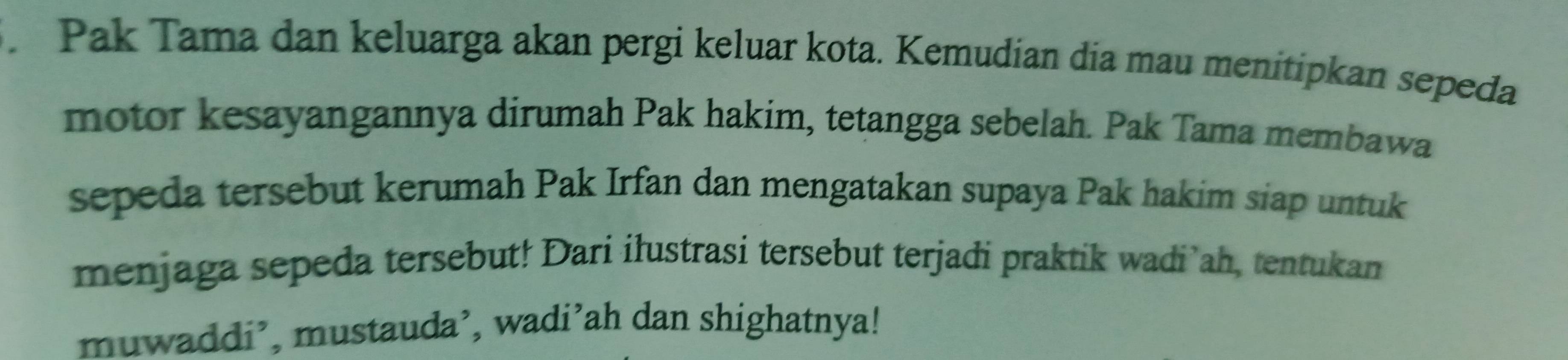 Pak Tama dan keluarga akan pergi keluar kota. Kemudian dia mau menitipkan sepeda 
motor kesayangannya dirumah Pak hakim, tetangga sebelah. Pak Tama membawa 
sepeda tersebut kerumah Pak Irfan dan mengatakan supaya Pak hakim siap untuk 
menjaga sepeda tersebut! Dari ilustrasi tersebut terjadi praktik wadi ah, tentukan 
muwaddi’, mustauda’, wadi’ah dan shighatnya!