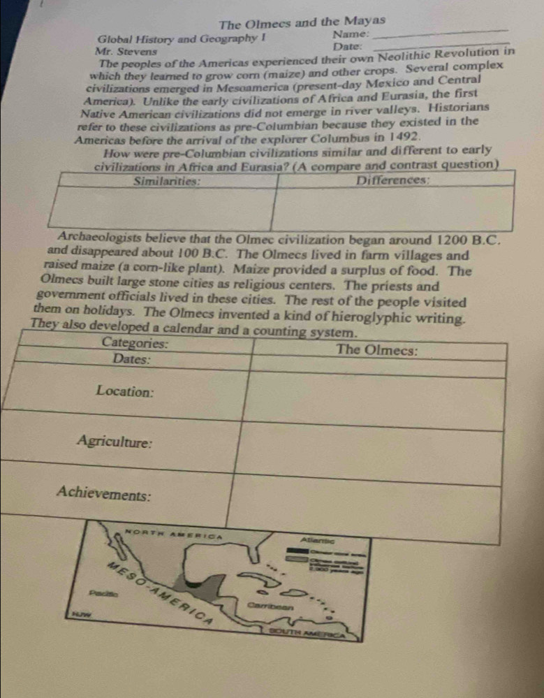 The Olmecs and the Mayas 
_ 
Global History and Geography I Name: 
Mr. Stevens Date: 
The peoples of the Americas experienced their own Neolithic Revolution in 
which they learned to grow corn (maize) and other crops. Several complex 
civilizations emerged in Mesoamerica (present-day Mexico and Central 
America). Unlike the early civilizations of Africa and Eurasia, the first 
Native American civilizations did not emerge in river valleys. Historians 
refer to these civilizations as pre-Columbian because they existed in the 
Americas before the arrival of the explorer Columbus in 1492. 
How were pre-Columbian civilizations similar and different to early 
civilizations in Africa anmpare and contrast question) 
logists believe that the Olmec civilization began around 1200 B.C. 
and disappeared about 100 B.C. The Olmecs lived in farm villages and 
raised maize (a corn-like plant). Maize provided a surplus of food. The 
Olmecs built large stone cities as religious centers. The priests and 
government officials lived in these cities. The rest of the people visited 
them on holidays. The Olmecs invented a kind of hieroglyphic writing. 
ME S O-A M E R I C 
Carribean 
S OUT