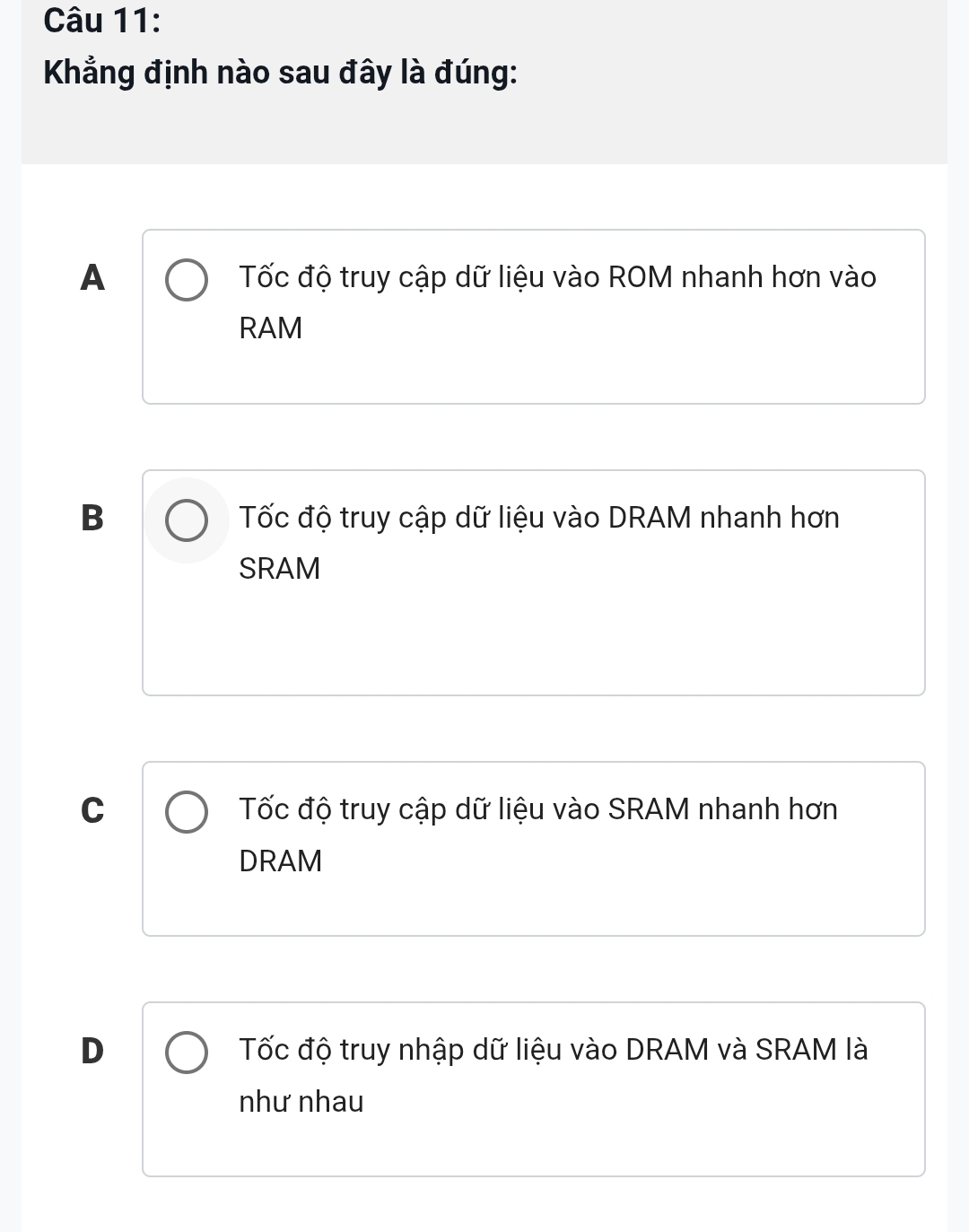 Khẳng định nào sau đây là đúng:
A Tốc độ truy cập dữ liệu vào ROM nhanh hơn vào
RAM
B Tốc độ truy cập dữ liệu vào DRAM nhanh hơn
SRAM
C Tốc độ truy cập dữ liệu vào SRAM nhanh hơn
DRAM
D Tốc độ truy nhập dữ liệu vào DRAM và SRAM là
như nhau