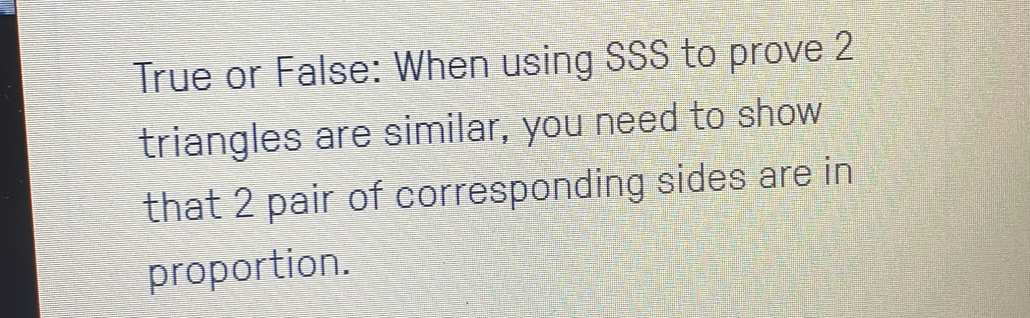 True or False: When using SSS to prove 2 
triangles are similar, you need to show 
that 2 pair of corresponding sides are in 
proportion.