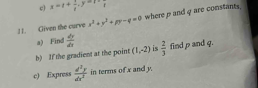 x=t+ 1/t , y=t-frac t
11. Given the curve x^2+y^2+py-q=0 where p and q are constants. 
a) Find  dy/dx 
b) If the gradient at the point (1,-2) is  2/3  find p and q. 
c) Express  d^2y/dx^2  in terms of x and y.