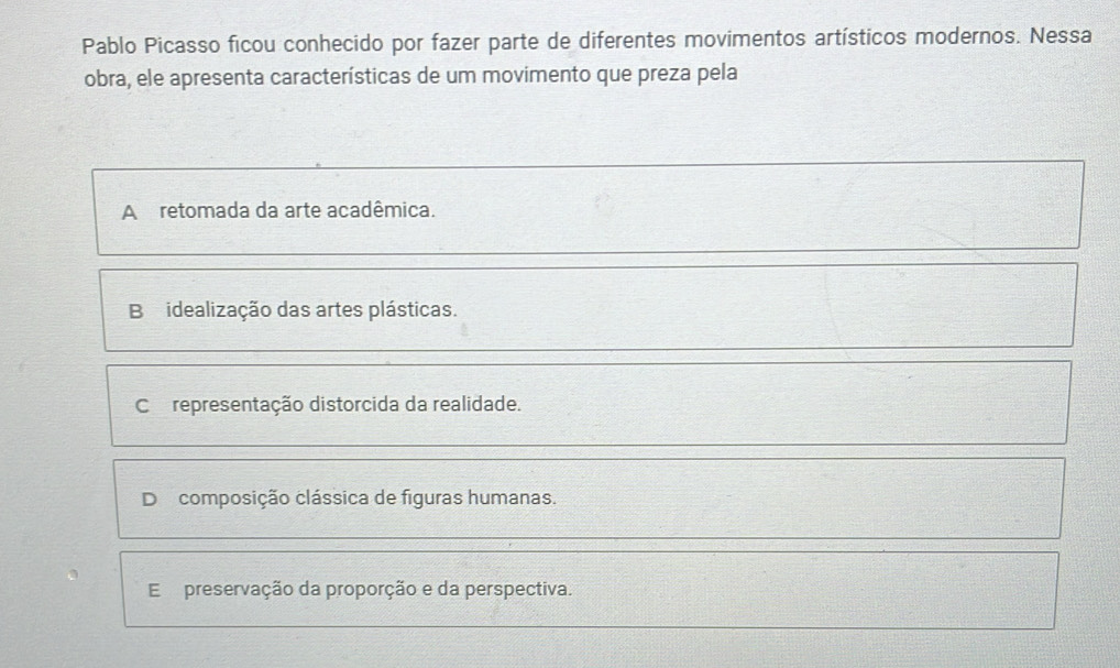 Pablo Picasso ficou conhecido por fazer parte de diferentes movimentos artísticos modernos. Nessa
obra, ele apresenta características de um movimento que preza pela
A retomada da arte acadêmica.
B idealização das artes plásticas.
Corepresentação distorcida da realidade.
D composição clássica de figuras humanas.
E preservação da proporção e da perspectiva.