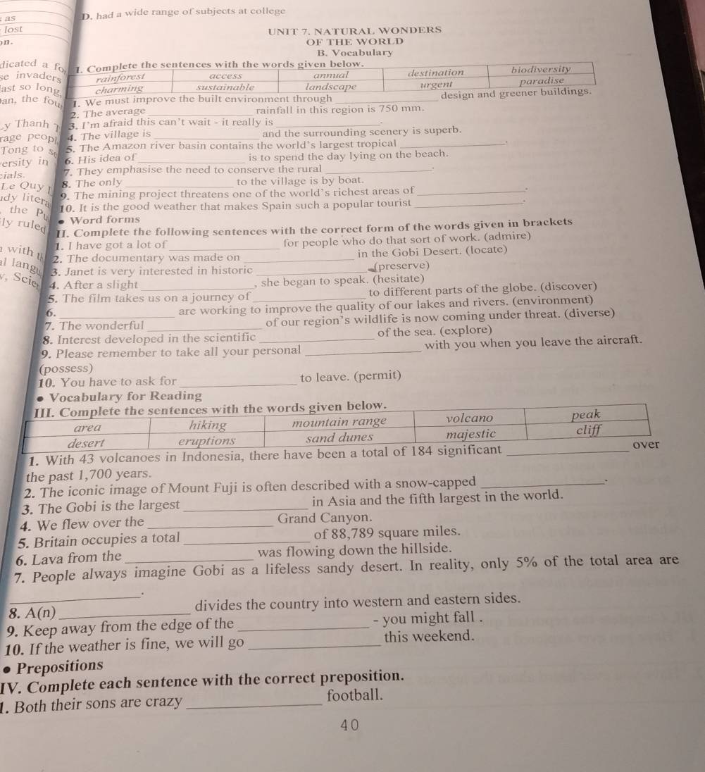 as D. had a wide range of subjects at college
lost UNIT 7. NATURAL WONDERS
) n]  . OF THE WORLD
B. Vocabulary
dicated a fo I. Complete the sentences with the words given below.
se invaders rainforest access landscape annual destination biodiversity
ast so long charming sustainable urgent paradise
an, the fou 1. We must improve the built environment through _design and greener buildings.
2. The average _rainfall in this region is 750 mm.
y Thanh 7 3. I'm afraid this can’t wait - it really is_
rage peopl 4. The village is and the surrounding scenery is superb.
Tong to s 5. The Amazon river basin contains the world’s largest tropical _.
ersity in 6. His idea of _is to spend the day lying on the beach.
cials 7. They emphasise the need to conserve the rural_
.
8. The only to the village is by boat.
Le Quy I __.
dy litera
9. The mining project threatens one of the world’s richest areas of
10. It is the good weather that makes Spain such a popular tourist_
.
the Pụ
ly ruled
Word forms
II. Complete the following sentences with the correct form of the words given in brackets
1. I have got a lot of for people who do that sort of work. (admire)
2. The documentary was made on in the Gobi Desert. (locate)
withth l langu 3. Janet is very interested in historic_
(preserve)
Scie 4. After a slight _, she began to speak. (hesitate)
5. The film takes us on a journey of _to different parts of the globe. (discover)
6.
are working to improve the quality of our lakes and rivers. (environment)
7. The wonderful of our region’s wildlife is now coming under threat. (diverse)
8. Interest developed in the scientific of the sea. (explore)
9. Please remember to take all your personal _with you when you leave the aircraft.
(possess)
10. You have to ask for _to leave. (permit)
Vocabulary for Reading
1. With 43 volcanoes in Indonesia,
the past 1,700 years.
2. The iconic image of Mount Fuji is often described with a snow-capped _、
3. The Gobi is the largest _in Asia and the fifth largest in the world.
4. We flew over the _Grand Canyon.
5. Britain occupies a total _of 88,789 square miles.
6. Lava from the was flowing down the hillside.
7. People always imagine Gobi as a lifeless sandy desert. In reality, only 5% of the total area are
.
8. A(n) divides the country into western and eastern sides.
9. Keep away from the edge of the _- you might fall .
10. If the weather is fine, we will go _this weekend.
Prepositions
IV. Complete each sentence with the correct preposition.
1. Both their sons are crazy _football.
40