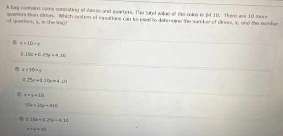 A bag contains coins consisting of dimes and quarters. The total value of the coins is $4.10. There are 10 more
quarters than dimes. Which system of equations can be used to determine the number of dimes, x, and the number
of quarters, y, in the bag?
A x+10=y
0.10x+0.25y=4.10
x+10=y
0.25x+0.10y=4.10
x=y+10
10x+25y=410
0.10x+0.25y=4.10
x+y=10