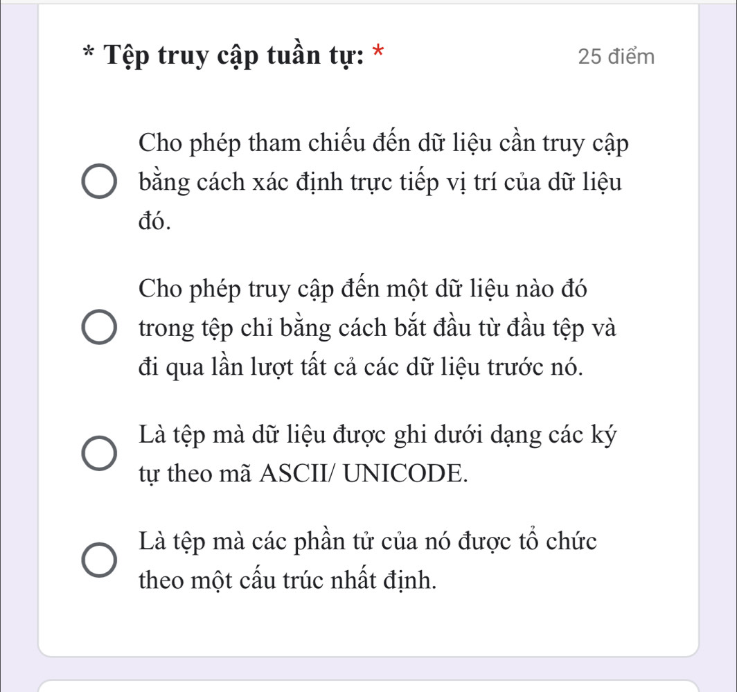 Tệp truy cập tuần tự: * 25 điểm
Cho phép tham chiếu đến dữ liệu cần truy cập
bằng cách xác định trực tiếp vị trí của dữ liệu
đó.
Cho phép truy cập đến một dữ liệu nào đó
trong tệp chỉ bằng cách bắt đầu từ đầu tệp và
đi qua lần lượt tất cả các dữ liệu trước nó.
Là tệp mà dữ liệu được ghi dưới dạng các ký
tự theo mã ASCII/ UNICODE.
Là tệp mà các phần tử của nó được tổ chức
theo một cấu trúc nhất định.