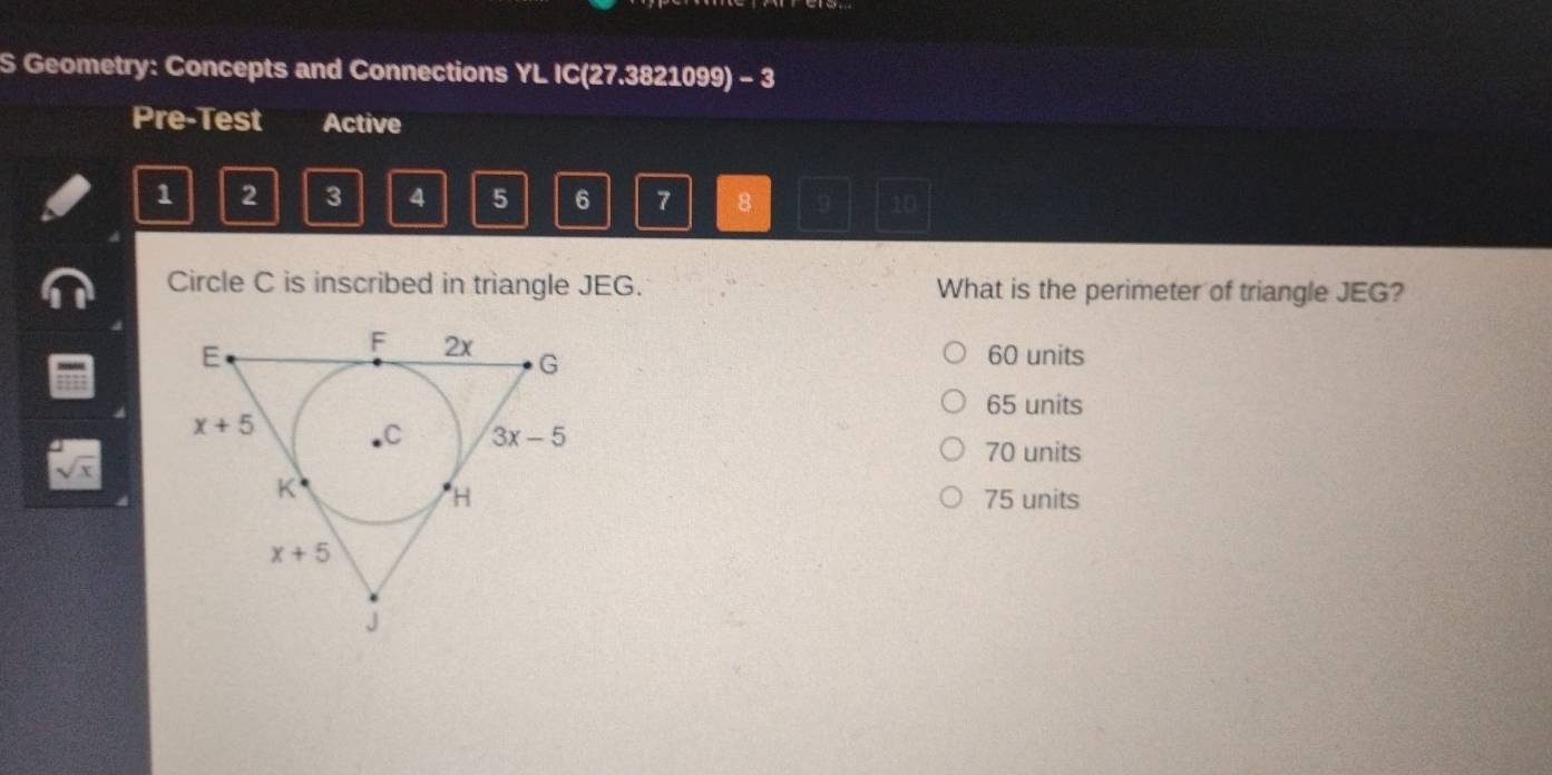 Geometry: Concepts and Connections YL IC(27.3821099) - 3
Pre-Test Active
1 2 3 4 5 6 7 8 10
Circle C is inscribed in triangle JEG. What is the perimeter of triangle JEG?
60 units
65 units
sqrt(x) 70 units
75 units