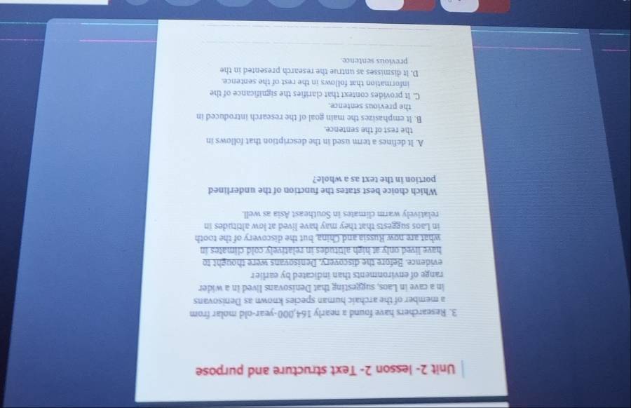 Unit 2- lesson 2- Text structure and purpose
3. Researchers have found a nearly 164,000-year-old molar from
a member of the archaic human species known as Denisovans
in a cave in Laos, suggesting that Denisovans lived in a wider
range of environments than indicated by earlier
evidence. Before the discovery. Denisovans were thought to
have lived only at high altitudes in relatively cold climates in
what are now Russia and China, but the discovery of the tooth
in Laos suggests that they may have lived at low altitudes in
relatively warm climates in Southeast Asia as well.
Which choice best states the function of the underlined
portion in the text as a whole?
A. It defines a term used in the description that follows in
the rest of the sentence.
B. It emphasizes the main goal of the research introduced in
the previous sentence.
C. It provides context that clarifies the significance of the
information that follows in the rest of the sentence.
D. It dismisses as untrue the research presented in the
previous sentence.
_
_
_
_