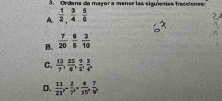 Ordena de mayor a menor las siguientes fracciones: 
A.  1/2 ,  3/4  5/6 
B.  7/20   6/5   3/10 
C.  13/7 ,  25/8 ,  9/5 ,  3/4 , 
D.  11/21 , - 2/7 , - 4/15 ,  7/9 ,