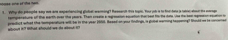 oose one of the two. 
1. Why do people say we are experiencing global warming? Research this topic. Your job is to find data (a table) about the everage 
temperature of the earth over the years. Then create a regression equation that best fits the data. Use the best regression equation to 
predict what the temperature will be in the year 2050. Based on your findings, is global warming happening? Should we be concerned 
about it? What should we do about it?
