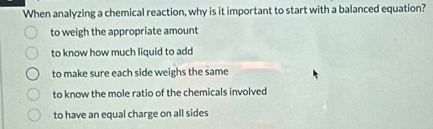 When analyzing a chemical reaction, why is it important to start with a balanced equation?
to weigh the appropriate amount
to know how much liquid to add
to make sure each side weighs the same
to know the mole ratio of the chemicals involved
to have an equal charge on all sides