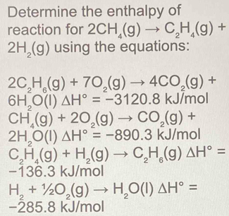 Determine the enthalpy of 
reaction for 2CH_4(g)to C_2H_4(g)+
2H_2(g) using the equations:
2C_2H_6(g)+7O_2(g)to 4CO_2(g)+
6H_2O(l)△ H°=-3120.8kJ/mol
CH_4(g)+2O_2(g)to CO_2(g)+
2H_2O(l)△ H°=-890.3kJ/mol
C_2H_4(g)+H_2(g)to C_2H_6(g)Delta H°=
-136.3kJ/mol
H_2+1/2O_2(g)to H_2O(l)△ H°=
-285.8 kJ/mol