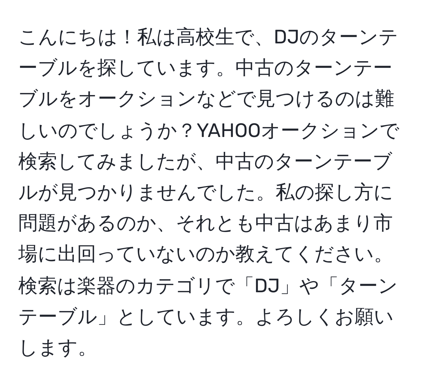 こんにちは！私は高校生で、DJのターンテーブルを探しています。中古のターンテーブルをオークションなどで見つけるのは難しいのでしょうか？YAHOOオークションで検索してみましたが、中古のターンテーブルが見つかりませんでした。私の探し方に問題があるのか、それとも中古はあまり市場に出回っていないのか教えてください。検索は楽器のカテゴリで「DJ」や「ターンテーブル」としています。よろしくお願いします。