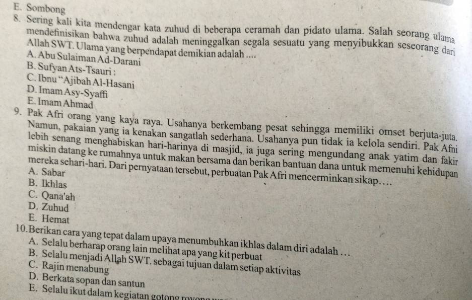 E. Sombong
8. Sering kali kita mendengar kata zuhud di beberapa ceramah dan pidato ulama. Salah seorang ulama
mendefinisikan bahwa zuhud adalah meninggalkan segala sesuatu yang menyibukkan seseorang dari
Allah SWT. Ulama yang berpendapat demikian adalah ....
A. Abu Sulaiman Ad-Darani
B. Sufyan Ats-Tsauri :
C. Ibnu “Ajibah Al-Hasani
D. Imam Asy-Syaffi
E. Imam Ahmad
9. Pak Afri orang yang kaya raya. Usahanya berkembang pesat sehingga memiliki omset berjuta-juta.
Namun, pakaian yang ia kenakan sangatlah sederhana. Usahanya pun tidak ia kelola sendiri. Pak Afni
lebih senang menghabiskan hari-harinya di masjid, ia juga sering mengundang anak yatim dan fakir
miskin datang ke rumahnya untuk makan bersamä dan berikan bantuan dana untuk memenuhi kehidupan
mereka sehari-hari. Dari pernyataan tersebut, perbuatan Pak Afri mencerminkan sikap… .
A. Sabar
B. Ikhlas
C. Qana'ah
D. Zuhud
E. Hemat
10.Beríkan cara yang tepat dalam upaya menumbuhkan ikhlas dalam diri adalah …
A. Selalu berharap orang lain melihat apa yang kit perbuat
B. Selalu menjadi Allah SWT. sebagai tujuan dalam setiap aktivitas
C. Rajin menabung
D. Berkata sopan dan santun
E. Selalu ikut dalam kegiatan g o t n g rou