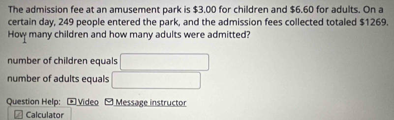 The admission fee at an amusement park is $3.00 for children and $6.60 for adults. On a
certain day, 249 people entered the park, and the admission fees collected totaled $1269.
How many children and how many adults were admitted?
number of children equals
number of adults equals
Question Help: * Video Message instructor
Calculator