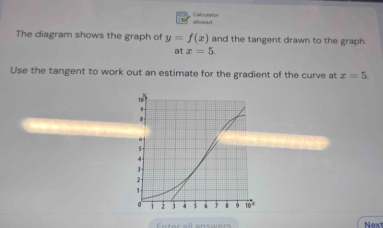 Calculator
allowed
The diagram shows the graph of y=f(x) and the tangent drawn to the graph
at x=5.
Use the tangent to work out an estimate for the gradient of the curve at x=5.
Enter all answers Next