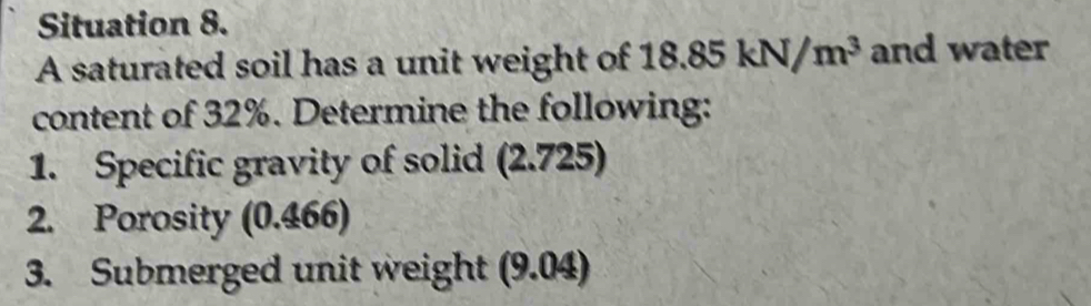 Situation 8. 
A saturated soil has a unit weight of 1 18.85kN/m^3 and water 
content of 32%. Determine the following: 
1. Specific gravity of solid (2.725) 
2. Porosity (0.466) 
3. Submerged unit weight (9.04)