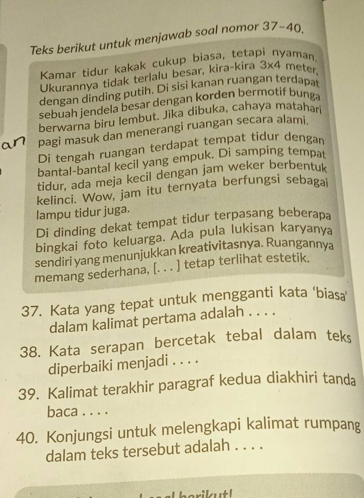 Teks berikut untuk menjawab soal nomor 37-40. 
Kamar tidur kakak cukup biasa, tetap aman. 
Ukurannya tidak terlalu besar, kira-kira 3* 4 meter
dengan dinding putih. Di sisi kanan ruangan terdapat 
sebuah jendela besar dengan korden bermotif bunga 
berwarna biru lembut. Jika dibuka, cahaya matahari 
pagi masuk dan menerangi ruangan secara alami. 
Di tengah ruangan terdapat tempat tidur dengan 
bantal-bantal kecil yang empuk. Di samping tempat 
tidur, ada meja kecil dengan jam weker berbentuk 
kelinci. Wow, jam itu ternyata berfungsi sebagai 
lampu tidur juga. 
Di dinding dekat tempat tidur terpasang beberapa 
bingkai foto keluarga. Ada pula lukisan karyanya 
sendiri yang menunjukkan kreativitasnya. Ruangannya 
memang sederhana, [. . . ] tetap terlihat estetik. 
37. Kata yang tepat untuk mengganti kata ‘biasa 
dalam kalimat pertama adalah . . . . 
38. Kata serapan bercetak tebal dalam teks 
diperbaiki menjadi . . . . 
39. Kalimat terakhir paragraf kedua diakhiri tanda 
baca . . . . 
40. Konjungsi untuk melengkapi kalimat rumpang 
dalam teks tersebut adalah . . . . 
,