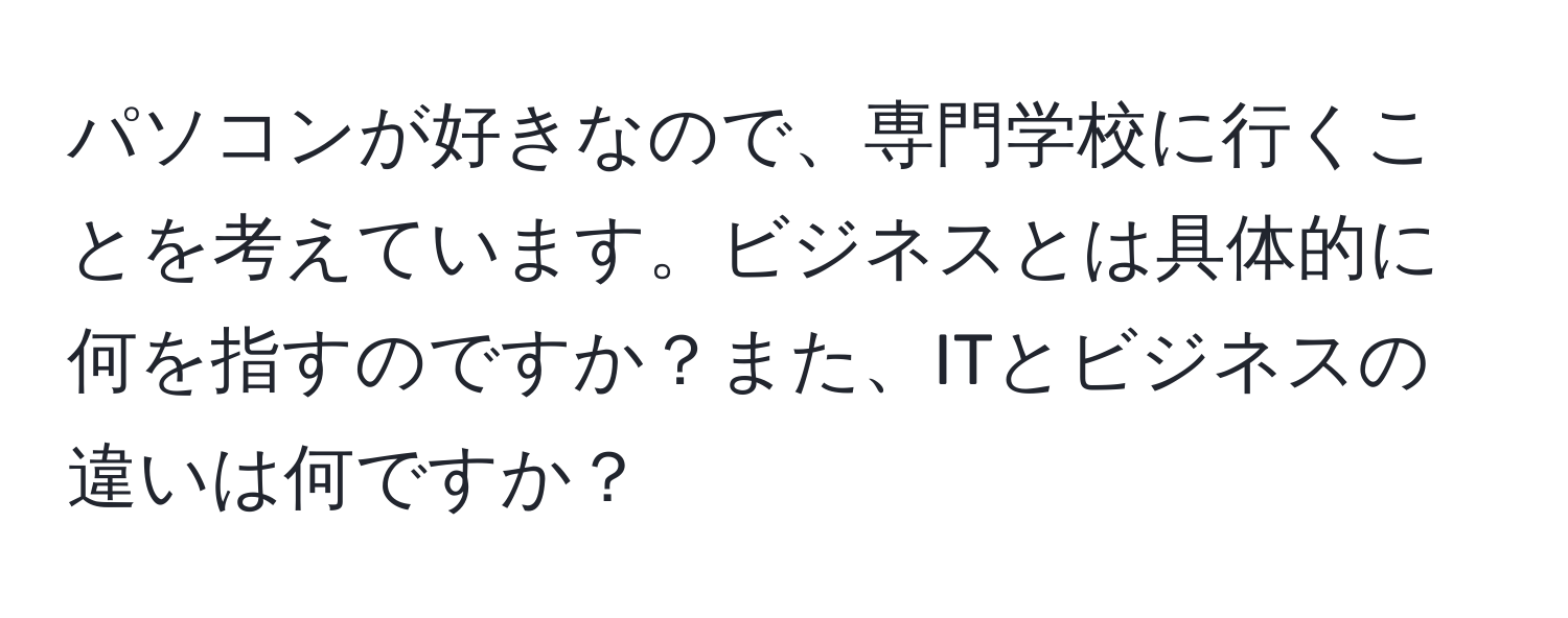 パソコンが好きなので、専門学校に行くことを考えています。ビジネスとは具体的に何を指すのですか？また、ITとビジネスの違いは何ですか？