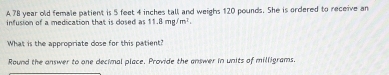 A 78 year old female patient is 5 feet 4 inches tall and weighs 120 pounds. She is ordered to receive an 
infusion of a medication that is cosed as 11.8mg/m^2. 
What is the appropriate dose for this patient? 
Round the answer to one decimal place. Provide the answer in units of milligrams.