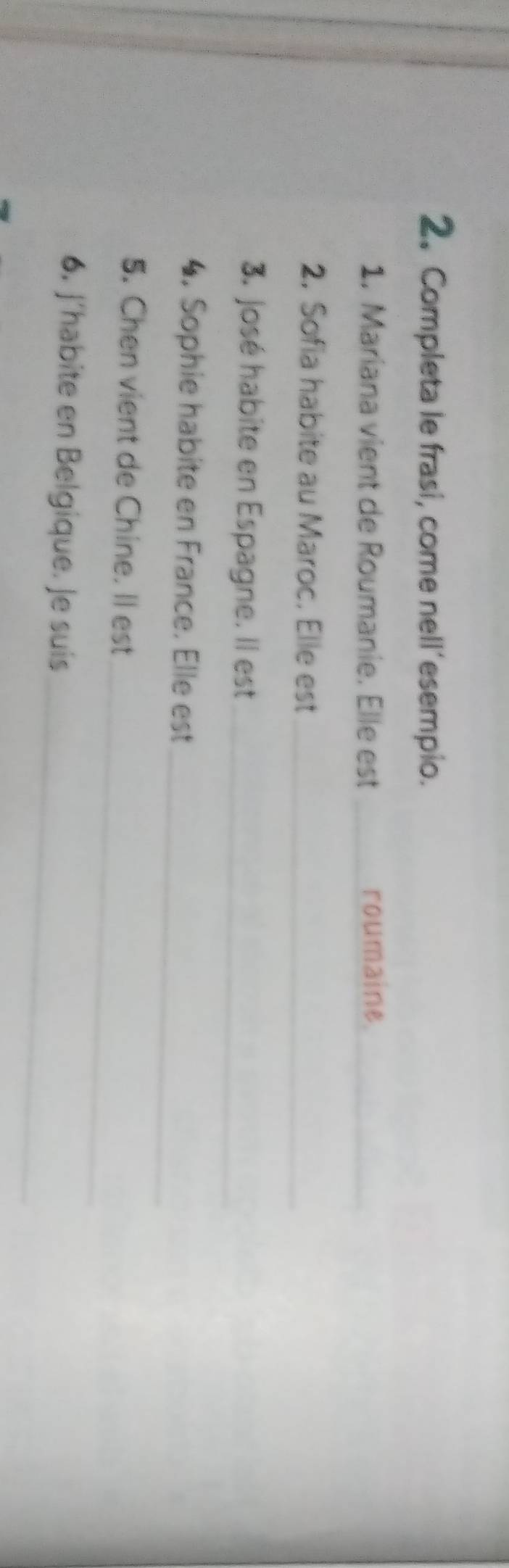 Completa le frasi, come nell’esempio. 
1. Mariana vient de Roumanie. Elle est _roumaine._ 
2. Sofia habite au Maroc. Elle est_ 
3. José habite en Espagne. Il est_ 
_ 
4. Sophie habite en France. Elle est 
_ 
5. Chen vient de Chine. Il est 
_ 
6. J´habite en Belgique. Je suis