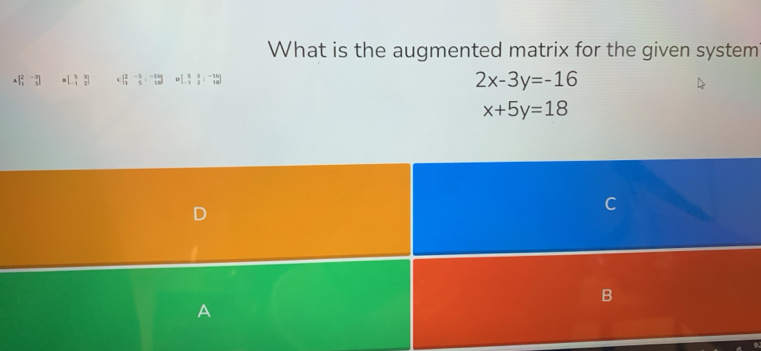 What is the augmented matrix for the given system
Abeginbmatrix 2&-3 1&5endbmatrix =beginbmatrix 5&3 -1&2endbmatrix beginbmatrix 2&-3 1&5endvmatrix beginarrayr -310endbmatrix Rightarrow beginbmatrix 5&3&-16 -1&2&18endbmatrix
2x-3y=-16
x+5y=18
D 
a