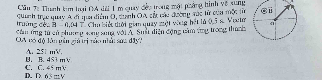 Thanh kim loại OA dài 1 m quay đều trong mặt phẳng hình vẽ xung
quanh trục quay A đi qua điểm O, thanh OA cắt các đường sức từ của một từ 
trường đều B=0,04T. Cho biết thời gian quay một vòng hết là 0,5 s. Vectơ
cảm ứng từ có phương song song với Á. Suất điện động cảm ứng trong thanh
OA có độ lớn gần giá trị nào nhất sau đây?
A. 251 mV.
B. B. 453 mV.
C. C. 45 mV.
D. D. 63 mV