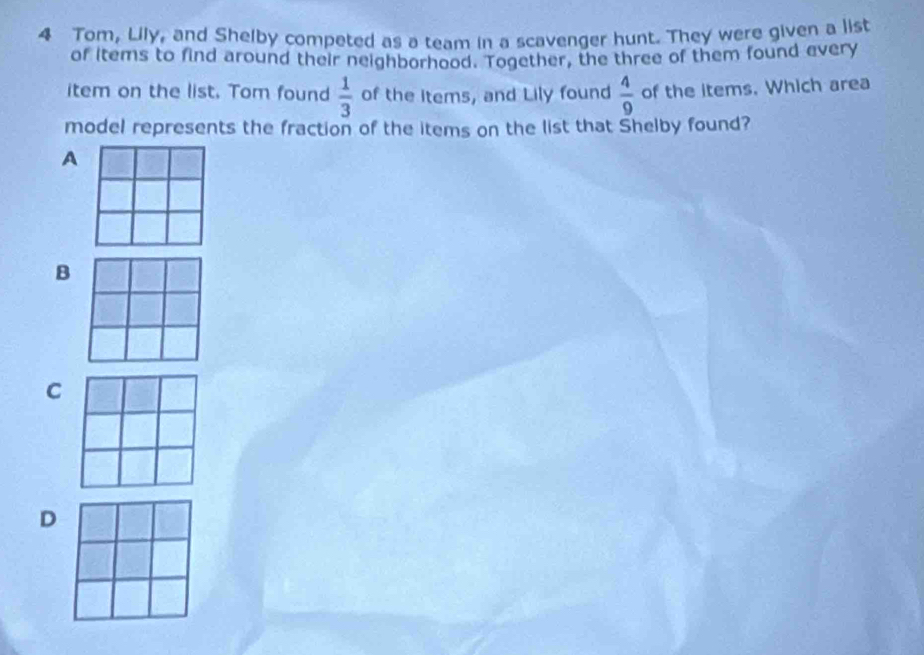 Tom, Lily, and Shelby competed as a team in a scavenger hunt. They were given a list
of items to find around their neighborhood. Together, the three of them found every
item on the list. Tom found  1/3  of the items, and Lily found  4/9  of the items. Which area
model represents the fraction of the items on the list that Shelby found?
A
B
C
D