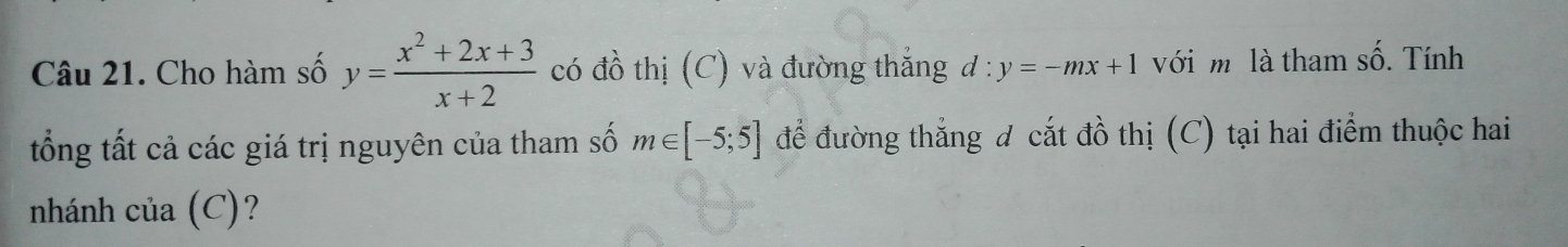 4 6. Tính 
Câu 21. Cho hàm số y= (x^2+2x+3)/x+2  có đồ thị (C) và đường thắng d:y=-mx+1 với m là tham s 
ổng tất cả các giá trị nguyên của tham số m∈ [-5;5] để đường thắng đ cắt đồ thị (C) tại hai điểm thuộc hai 
nhánh của (C)?