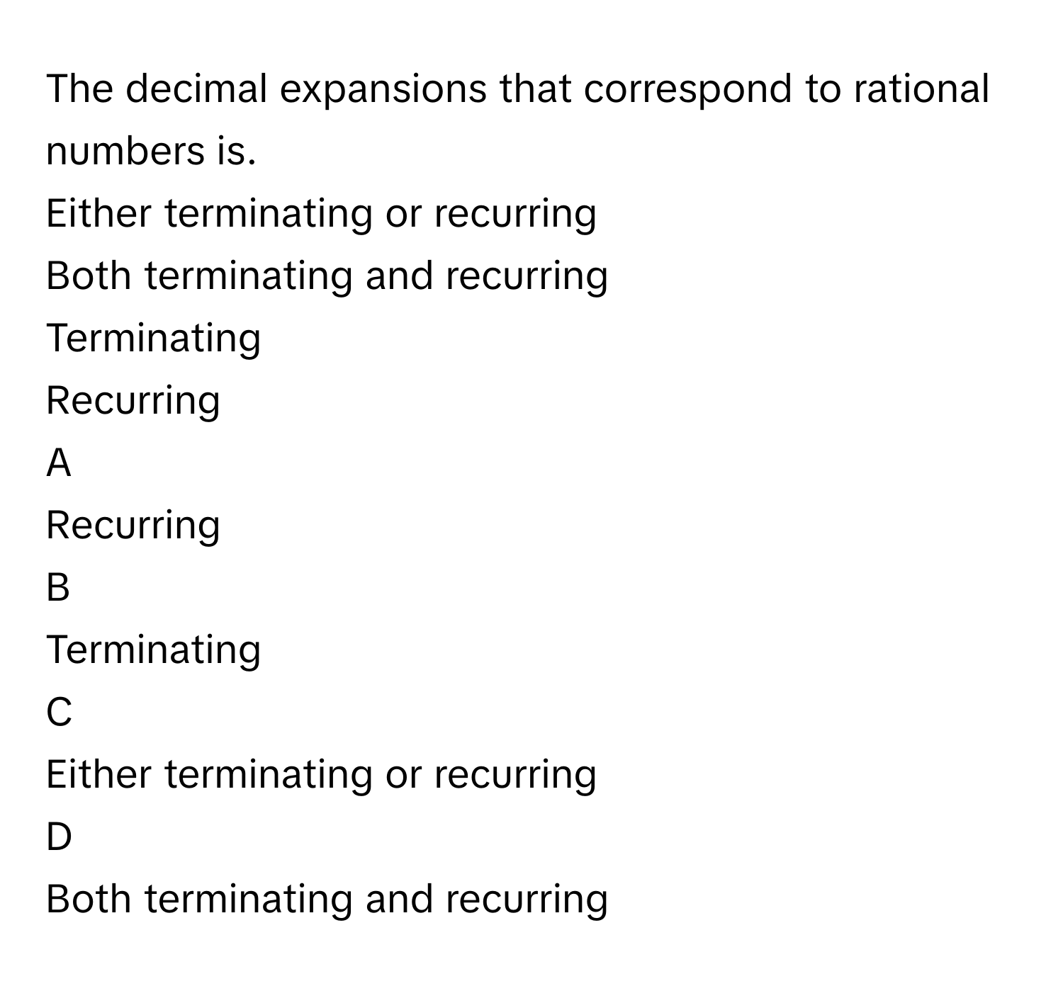 The decimal expansions that correspond to rational numbers is.
Either terminating or recurring

Both terminating and recurring

Terminating

Recurring


A  
Recurring
 


B  
Terminating
 


C  
Either terminating or recurring
 


D  
Both terminating and recurring