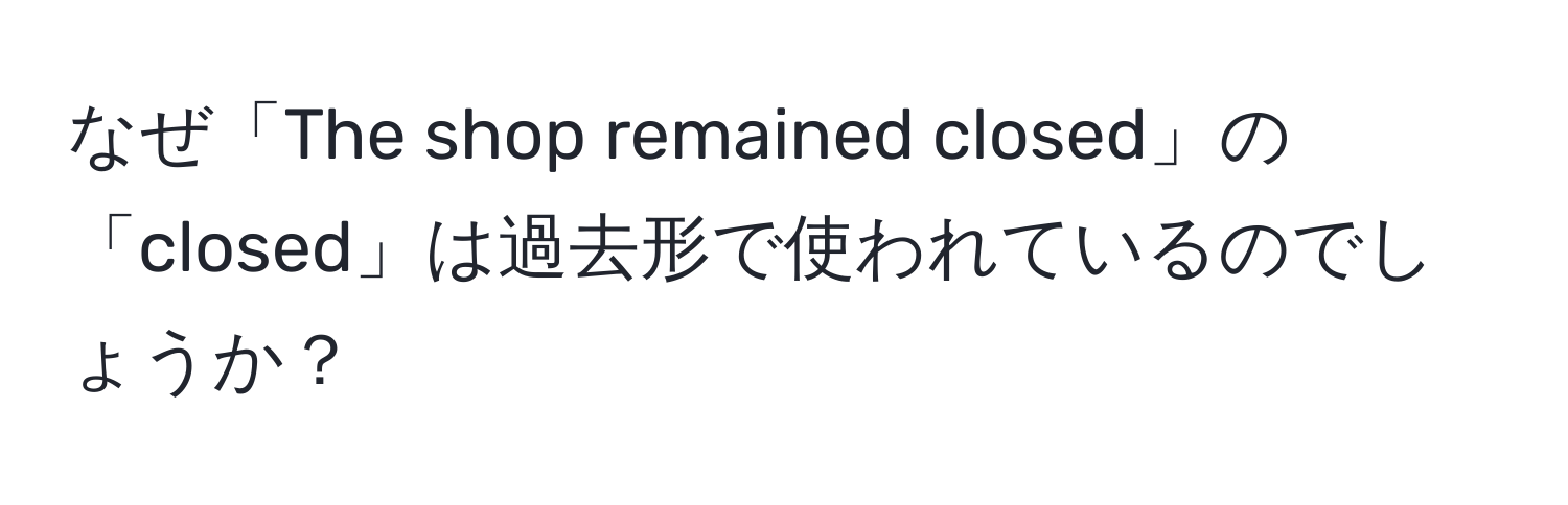 なぜ「The shop remained closed」の「closed」は過去形で使われているのでしょうか？