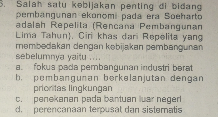 Salah satu kebijakan penting di bidang
pembangunan ekonomi pada era Soeharto
adalah Repelita (Rencana Pembangunan
Lima Tahun). Ciri khas dari Repelita yang
membedakan dengan kebijakan pembangunan
sebelumnya yaitu ....
a. fokus pada pembangunan industri berat
b. pembangunan berkelanjutan dengan
prioritas lingkungan
c. penekanan pada bantuan luar negeri
d. perencanaan terpusat dan sistematis