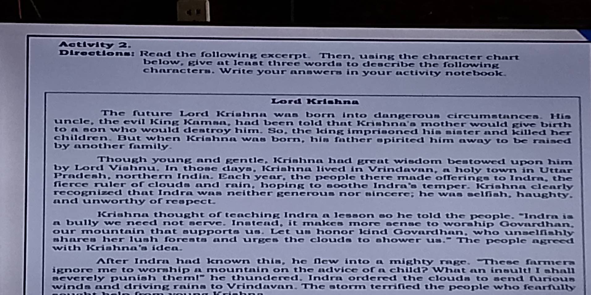 Activity 2. 
Directions: Read the following excerpt. Then, using the character chart 
below, give at least three words to describe the following 
characters. Write your answers in your activity notebook. 
Lord Krishna 
The future Lord Krishna was born into dangerous circumstances. His 
uncle, the evil King Kamsa, had been told that Krishna's mother would give birth 
to a son who would destroy him. So, the ling imprisoned his sister and killed her 
children. But when Krishna was born, his father spirited him away to be raised 
by another family. 
Though young and gentle, Krishna had great wisdom bestowed upon him 
by Lord Vishnu. In those days, Krishna lived in Vrindavan, a holy town in Uttar 
Pradesh, northern India. Each year, the people there made offerings to Indra, the 
flerce ruler of clouds and rain, hoping to soothe Indra's temper. Krishna clearly 
recognized that Indra was neither generous nor sincere; he was selfish, haughty. 
and unworthy of respect. 
Krishna thought of teaching Indra a lesson so he told the people. "Indra is 
a bully we need not serve. Instead, it makes more sense to worship Govardhan, 
our mountain that supports us. Let us honor kind Govardhan, who unselfishly 
shares her lush forests and urges the clouds to shower us." The people agreed 
with Krishna's idea. 
After Indra had known this, he flew into a mighty rage. "These farmers 
ignore me to worship a mountain on the advice of a child? What an insult! I shall 
severely punish them!" he thundered. Indra ordered the clouds to send furious 
winds and driving rains to Vrindavan. The storm terrified the people who fearfully