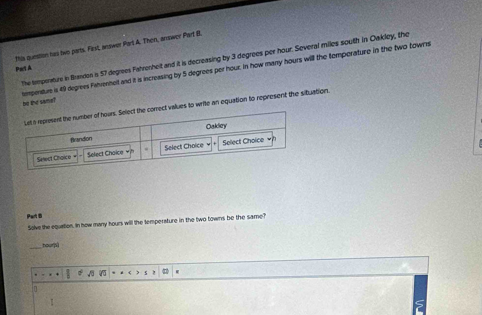 This question has two parts. First, answer Parl A. Then, answer Part B. 
The temperature in Brandon is 57 degrees Fahrenheit and it is decreasing by 3 degrees per hour. Several miles south in Oakley, the 
Part A 
temperature is 49 degrees Fahrenheit and it is increasing by 5 degrees per hour. In how many hours will the temperature in the two towns 
be the same? 
values to write an equation to represent the situation. 
Part B 
Solve the equation. In how many hours will the temperature in the two towns be the same? 
_ hour (s)
 □ /□   0° sqrt(0) sqrt[□](□ ) < 2 (D)