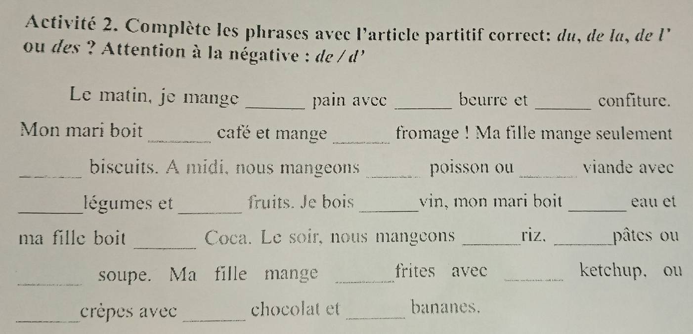 Activité 2. Complète les phrases avec l'article partitif correct: du, de la, de l' 
ou des ? Attention à la négative : de / d' 
Le matin, je mange _pain avec _beurre et _confiture. 
Mon mari boit_ café et mange _fromage ! Ma fille mange seulement 
_biscuits. A midi, nous mangeons _poisson ou _viande avec 
_légumes et _fruits. Je bois _vin, mon mari boit _ éau et 
_ 
ma fille boit Coca. Le soir, nous mangeons _riz. _pâtes ou 
_soupe. Ma fille mange _frites avec _ketchup, ou 
_crèpes avec _chocolat et _bananes.