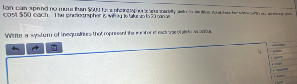 lan can spend no more than $500 for a photographer to take specialty photo ohi e cost $25 each, and wide-angle ptatess 
cost $50 each. The photographer is willing to take up to 20 photos. 
Write a system of inequalities that represent the number of each type of photo Ian can buy 
* Math symboin 
* Relations 
* Geame 
、Ge 
* Toganome 
S 
* Series