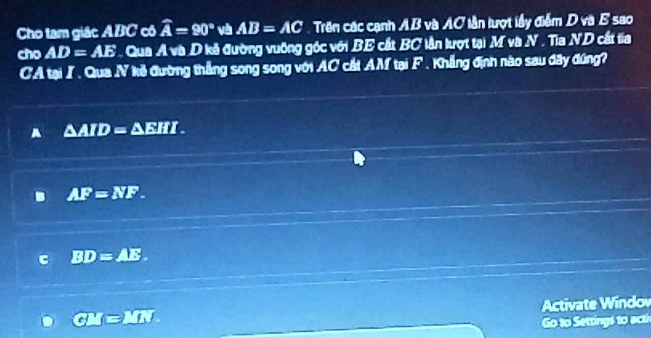 Cho tam giác ABC cô widehat A=90° và AB=AC Trên các cạnh AB và AC lần lượt lấy điểm D và B sao
cho AD=AE Qua A và D kã đường vuỡng góc với BE cất BC lần lượt tại M và N . Tia ND cất ta
CA tại / . Qua N kẻ đường thắng song song với AC cất AM tại F. Khẳng định nào sau đây đúng?
△ ATD=△ EHI.
AF=NF.
BD=AE
Activate Windo
J=_ 
Go to Settings to ac th