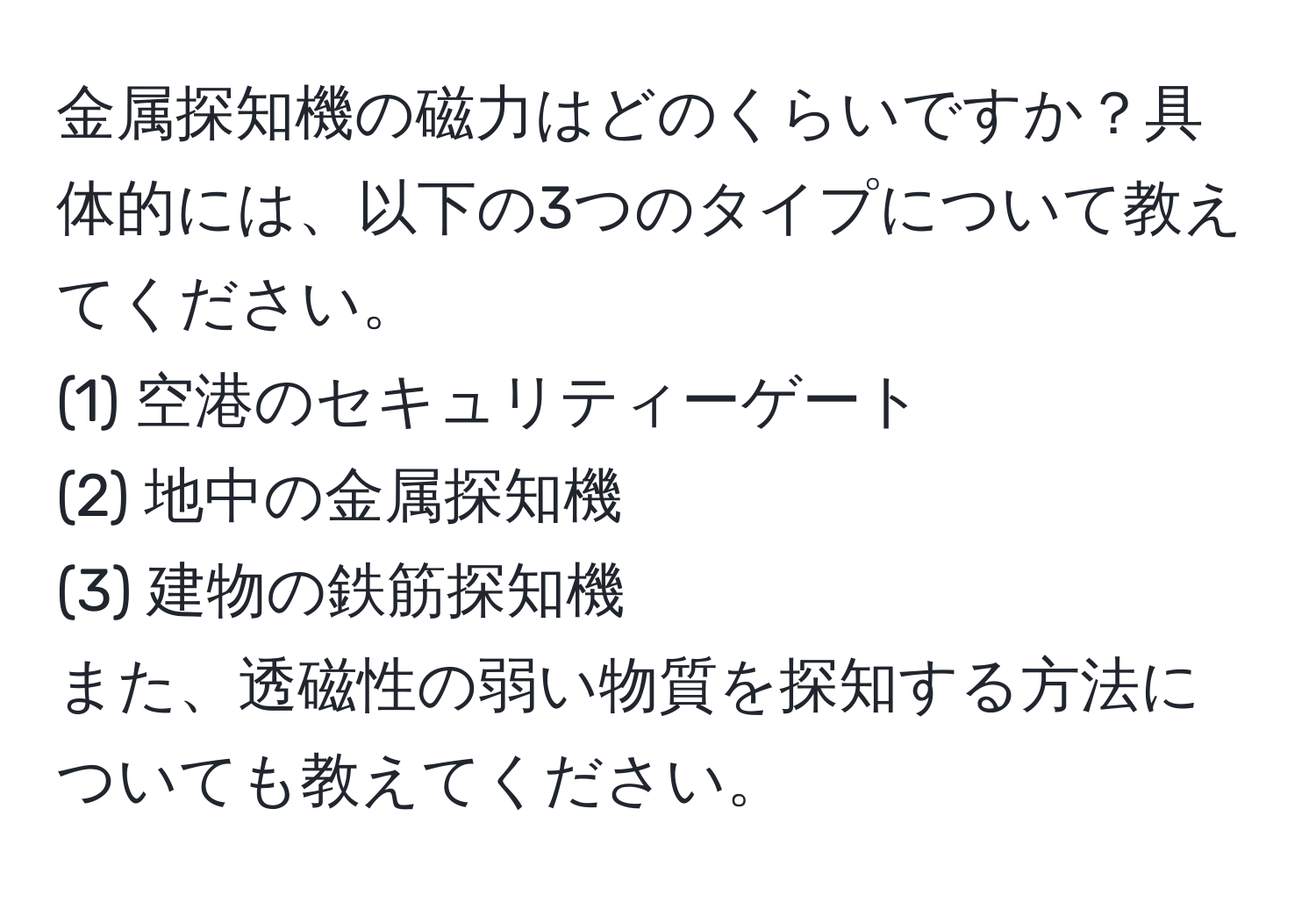 金属探知機の磁力はどのくらいですか？具体的には、以下の3つのタイプについて教えてください。  
(1) 空港のセキュリティーゲート  
(2) 地中の金属探知機  
(3) 建物の鉄筋探知機  
また、透磁性の弱い物質を探知する方法についても教えてください。