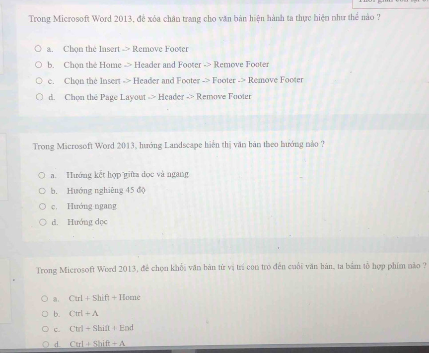 Trong Microsoft Word 2013, để xóa chân trang cho văn bản hiện hành ta thực hiện như thế nào ?
a. Chọn thẻ Insert -> Remove Footer
b. Chọn the Home -> Header and Footer -> Remove Footer
c. Chọn the Insert -> Header and Footer -> Footer -> Remove Footer
d. Chọn the Page Layout -> Header -> Remove Footer
Trong Microsoft Word 2013, hướng Landscape hiển thị văn bản theo hướng nào ?
a. Hướng kết hợp giữa dọc và ngang
b. Hướng nghiêng 45 độ
c. Hướng ngang
d. Hướng dọc
Trong Microsoft Word 2013, để chọn khối văn bàn từ vị trí con trò đến cuối văn bản, ta bắm tổ hợp phím nào ?
a. Ctrl+Shift+Home
b. Ctrl+A
c. Ctrl+Shift+End
d. Ctrl+Shift+A