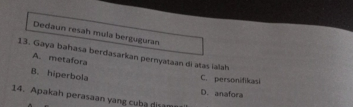 Dedaun resah mula berguguran
13. Gaya bahasa berdasarkan pernyataan di atas ialah
A. metafora
B. hiperbola
C. personifikasi
D. anafora
14. Apakah perasaan yang cuba disan