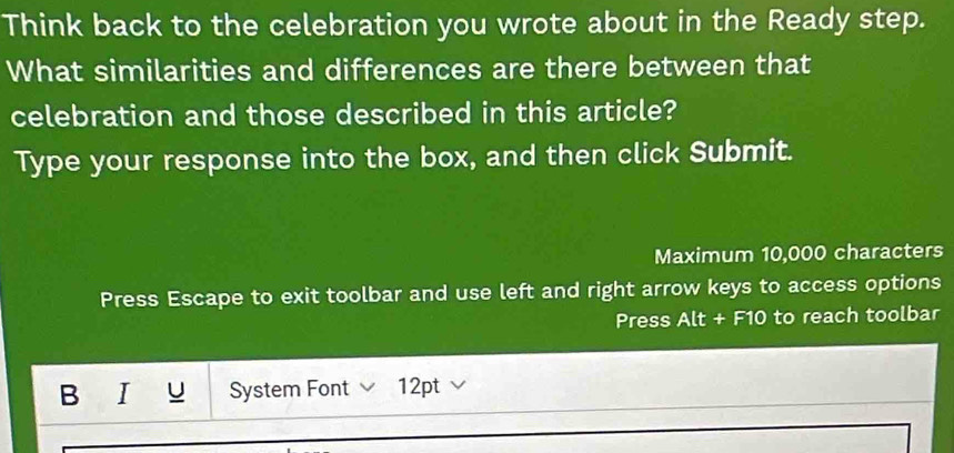 Think back to the celebration you wrote about in the Ready step. 
What similarities and differences are there between that 
celebration and those described in this article? 
Type your response into the box, and then click Submit. 
Maximum 10,000 characters 
Press Escape to exit toolbar and use left and right arrow keys to access options 
Press Alt + F10 to reach toolbar 
B I òu System Font 12pt