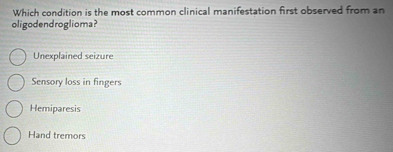 Which condition is the most common clinical manifestation first observed from an
oligodendroglioma?
Unexplained seizure
Sensory loss in fingers
Hemiparesis
Hand tremors