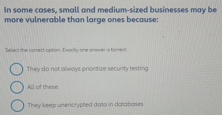 In some cases, small and medium-sized businesses may be
more vulnerable than large ones because:
Select the correct option. Exactly one answer is correct.
They do not always prioritize security testing
All of these
They keep unencrypted data in databases