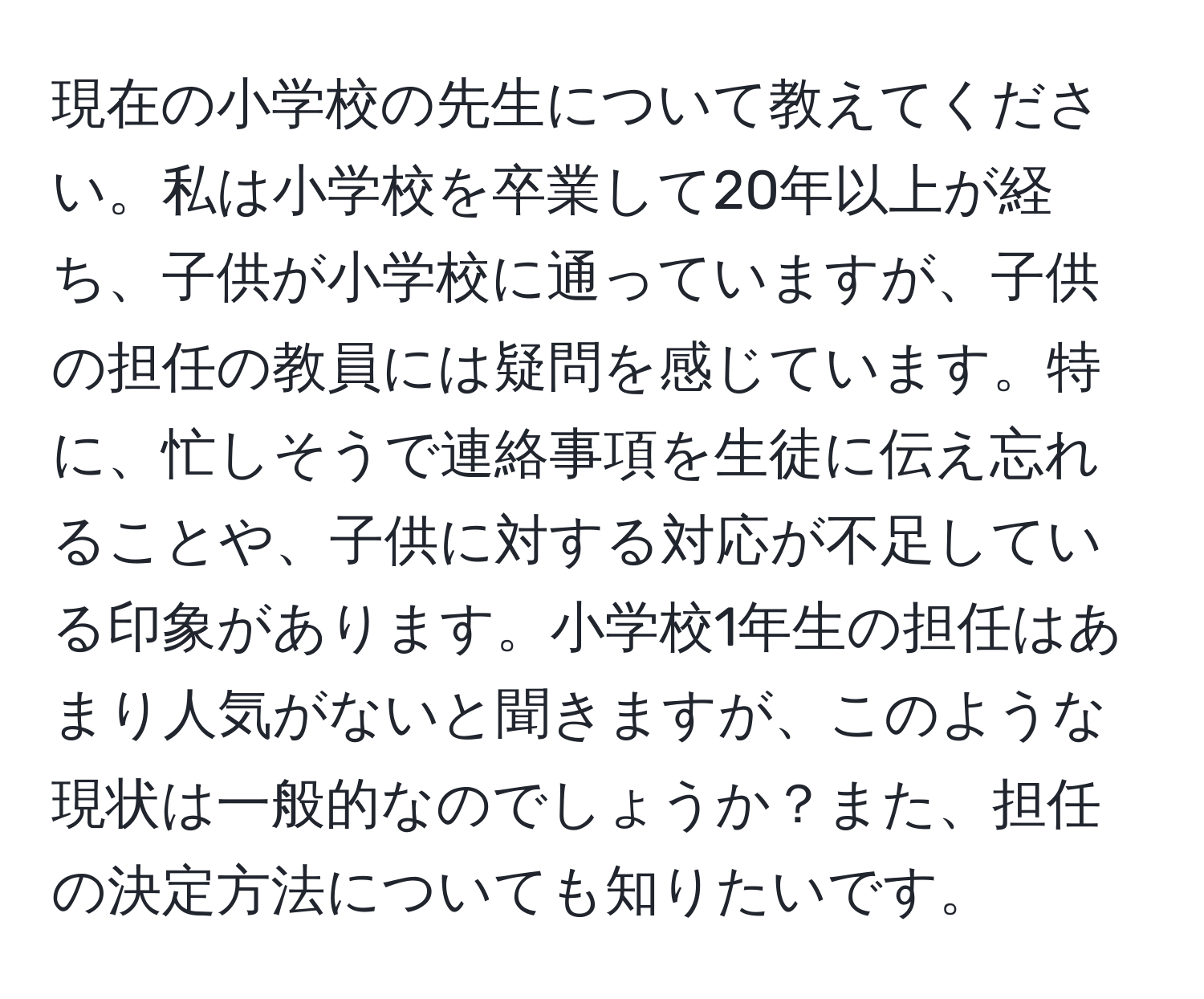 現在の小学校の先生について教えてください。私は小学校を卒業して20年以上が経ち、子供が小学校に通っていますが、子供の担任の教員には疑問を感じています。特に、忙しそうで連絡事項を生徒に伝え忘れることや、子供に対する対応が不足している印象があります。小学校1年生の担任はあまり人気がないと聞きますが、このような現状は一般的なのでしょうか？また、担任の決定方法についても知りたいです。